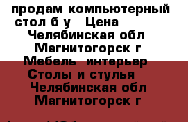 продам компьютерный стол б/у › Цена ­ 1 600 - Челябинская обл., Магнитогорск г. Мебель, интерьер » Столы и стулья   . Челябинская обл.,Магнитогорск г.